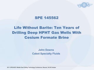 SPE 145562

         Life Without Barite: Ten Years of
        Drilling Deep HPHT Gas Wells With
               Cesium Formate Brine


                                            John Downs
                                        Cabot Specialty Fluids




2011 SPE/IADC Middle East Drilling Technology Conference, Muscat, 24-26 October
 