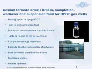 Cesium formate brine : Drill-in, completion,
workover and suspension fluid for HPHT gas wells
 •    Density up to 19.2 ppg/SG 2.3

 •     Drill-in and completion fluid

 •    Non-toxic, non-hazardous – safe to handle

 •     Little or no risk to the environment

 •    Compatible with all reservoirs

 •    Extends the thermal stability of polymers

 •    Less corrosive than bromide brines

 •    Stabilises shales

 •    Inhibits hydrates
     2011 SPE/IADC Middle East Drilling Technology Conference, Muscat, 24-26 October   2
 