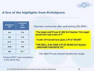 A few of the highlights from Kvitebjoern


                    Completion
 Kvitebjoern           time
     well             (days)                  Operator comments after well testing (Q3 2004 )

    A-4                  17.5                   “The target well PI was 51,000 Sm3/day/bar This target
                                                would have had a skin of 7”
    A-5                  17.8
                                                 “A skin of 0 would have given a PI of 100,000”
    A-15                 14.8
                                                “THE WELL A-04 GAVE A PI OF 90,000 Sm3/day/bar
    A-10                 15.9                    (ANOTHER FANTASTIC PI)”
    A-6                 12.7 *
                                                      The Well PI was almost double the target
Fastest HPHT well completion
in the North Sea



   2011 SPE/IADC Middle East Drilling Technology Conference, Muscat, 24-26 October         21
 