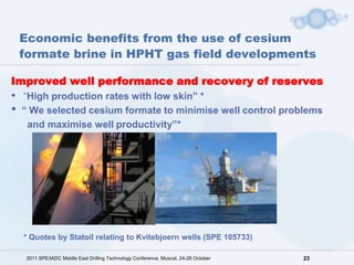Economic benefits from the use of cesium
    formate brine in HPHT gas field developments

Improved well performance and recovery of reserves
•   “High production rates with low skin” *
•   “ We selected cesium formate to minimise well control problems
     and maximise well productivity”*




    * Quotes by Statoil relating to Kvitebjoern wells (SPE 105733)

     2011 SPE/IADC Middle East Drilling Technology Conference, Muscat, 24-26 October   23
 