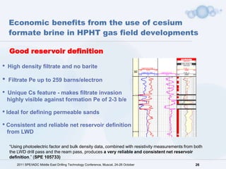 Economic benefits from the use of cesium
    formate brine in HPHT gas field developments

    Good reservoir definition

•   High density filtrate and no barite

•   Filtrate Pe up to 259 barns/electron

•   Unique Cs feature - makes filtrate invasion
    highly visible against formation Pe of 2-3 b/e

• Ideal for defining permeable sands
• Consistent and reliable net reservoir definition
    from LWD

    “Using photoelectric factor and bulk density data, combined with resistivity measurements from both
    the LWD drill pass and the ream pass, produces a very reliable and consistent net reservoir
    definition.” (SPE 105733)
       2011 SPE/IADC Middle East Drilling Technology Conference, Muscat, 24-26 October             26
 