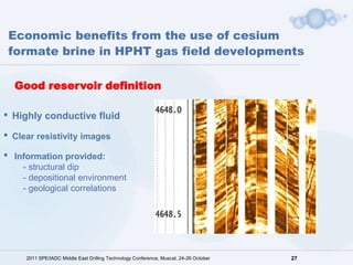 Economic benefits from the use of cesium
    formate brine in HPHT gas field developments

    Good reservoir definition

•   Highly conductive fluid

•   Clear resistivity images

•   Information provided:
      - structural dip
      - depositional environment
      - geological correlations




       2011 SPE/IADC Middle East Drilling Technology Conference, Muscat, 24-26 October   27
 
