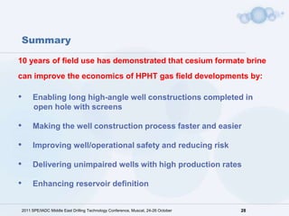 Summary

10 years of field use has demonstrated that cesium formate brine
can improve the economics of HPHT gas field developments by:

•    Enabling long high-angle well constructions completed in
     open hole with screens

•    Making the well construction process faster and easier

•    Improving well/operational safety and reducing risk

•    Delivering unimpaired wells with high production rates

•    Enhancing reservoir definition


2011 SPE/IADC Middle East Drilling Technology Conference, Muscat, 24-26 October   28
 