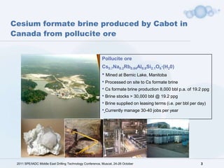 Cesium formate brine produced by Cabot in
Canada from pollucite ore


                                                          Pollucite ore
                                                          Cs0.7Na0.2Rb0.04Al0.9Si2.1O6·(H20)
                                                          • Mined at Bernic Lake, Manitoba
                                                          • Processed on site to Cs formate brine
                                                          • Cs formate brine production 8,000 bbl p.a. of 19.2 ppg
                                                          • Brine stocks > 30,000 bbl @ 19.2 ppg
                                                          • Brine supplied on leasing terms (i.e. per bbl per day)
                                                          • Currently manage 30-40 jobs per year




 2011 SPE/IADC Middle East Drilling Technology Conference, Muscat, 24-26 October                             3
 