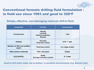 Conventional formate drilling fluid formulation -
in field use since 1993 and good to 320oF

   Simple, effective, non-damaging reservoir drill-in fluid

           Component                       Function              Concentration

                                           Density
                                          Lubricity
          Formate brine                                               1 bbl
                                      Polymer protection
                                           Biocide

                                           Viscosity
             Xanthan                                              0.75 - 1 ppb
                                       Fluid loss control

   Ultralow vis PAC and modified
                                       Fluid loss control       3 or 4 ppb of each
               starch

     Sized calcium carbonate           Filter cake agent             20 ppb

                                             Buffer
          K2CO3/KHCO3                                               0 – 6 ppb
                                   Acid gas corrosion control


Used to drill entire wells, top to bottom, in sensitive environments (e.g. Barents Sea)

                                                                                     6
 