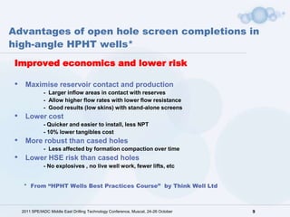 Advantages of open hole screen completions in
high-angle HPHT wells*
 Improved economics and lower risk

 •    Maximise reservoir contact and production
                - Larger inflow areas in contact with reserves
                - Allow higher flow rates with lower flow resistance
                - Good results (low skins) with stand-alone screens
 •    Lower cost
                - Quicker and easier to install, less NPT
                - 10% lower tangibles cost
 •    More robust than cased holes
                - Less affected by formation compaction over time
 •    Lower HSE risk than cased holes
                - No explosives , no live well work, fewer lifts, etc


      * From “HPHT Wells Best Practices Course” by Think Well Ltd



     2011 SPE/IADC Middle East Drilling Technology Conference, Muscat, 24-26 October   9
 