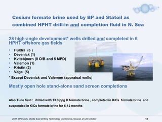 Cesium formate brine used by BP and Statoil as
    combined HPHT drill-in and completion fluid in N. Sea


28 high-angle development* wells drilled and completed in 6
HPHT offshore gas fields
•    Huldra (6 )
•    Devenick (1)
•    Kvitebjoern (8 O/B and 5 MPD)
•    Valemon (1)
•    Kristin (2)
•    Vega (5)
* Except Devenick and Valemon (appraisal wells)

Mostly open hole stand-alone sand screen completions

Also Tune field : drilled with 13.3 ppg K formate brine , completed in K/Cs formate brine and
suspended in K/Cs formate brine for 6-12 months



    2011 SPE/IADC Middle East Drilling Technology Conference, Muscat, 24-26 October       10
 