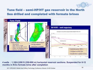 Tune field – semi-HP/HT gas reservoir in the North
    Sea drilled and completed with formate brines




4 wells : 1,100-2,950 ft (350-900 m) horizontal reservoir sections. Suspended for 6-12
months in K/Cs formate brine after completion
    2011 SPE/IADC Middle East Drilling Technology Conference, Muscat, 24-26 October   11
 