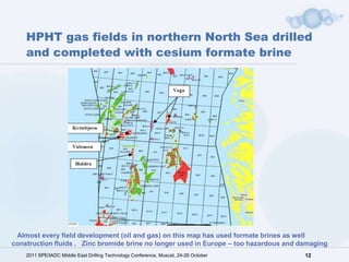 HPHT gas fields in northern North Sea drilled
    and completed with cesium formate brine




 Almost every field development (oil and gas) on this map has used formate brines as well
construction fluids . Zinc bromide brine no longer used in Europe – too hazardous and damaging
    2011 SPE/IADC Middle East Drilling Technology Conference, Muscat, 24-26 October    12
 