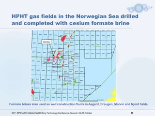 HPHT gas fields in the Norwegian Sea drilled
 and completed with cesium formate brine




Formate brines also used as well construction fluids in Asgard, Draugen, Morvin and Njord fields

 2011 SPE/IADC Middle East Drilling Technology Conference, Muscat, 24-26 October    13
 