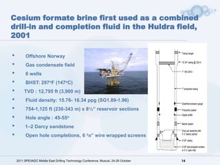 Cesium formate brine first used as a combined
drill-in and completion fluid in the Huldra field,
2001

•         Offshore Norway
•         Gas condensate field
•         6 wells
•         BHST: 297oF (147oC)
•        TVD : 12,795 ft (3,900 m)
•         Fluid density: 15.76- 16.34 ppg (SG1.89-1.96)
•         754-1,125 ft (230-343 m) x 81/2” reservoir sections
•         Hole angle : 45-55o
•        1–2 Darcy sandstone
•         Open hole completions, 6 5/8” wire wrapped screens




    2011 SPE/IADC Middle East Drilling Technology Conference, Muscat, 24-26 October   14
 