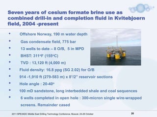 Seven years of cesium formate brine use as
combined drill-in and completion fluid in Kvitebjoern
field, 2004 -present

•          Offshore Norway, 190 m water depth
•           Gas condensate field, 775 bar
•           13 wells to date – 8 O/B, 5 in MPD
•           BHST: 311oF (155oC)
•           TVD : 13,120 ft (4,000 m)
•          Fluid density: 16.8 ppg (SG 2.02) for O/B
•          914 -1,910 ft (279-583 m) x 81/2” reservoir sections
•          Hole angle : 20-40o
•          100 mD sandstone, long interbedded shale and coal sequences
•           6 wells completed in open hole : 300-micron single wire-wrapped
            screens. Remainder cased

    2011 SPE/IADC Middle East Drilling Technology Conference, Muscat, 24-26 October   20
 
