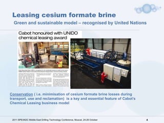 Leasing cesium formate brine
  Green and sustainable model – recognised by United Nations




Conservation ( i.e. minimisation of cesium formate brine losses during
transport, use and reclamation) is a key and essential feature of Cabot’s
Chemical Leasing business model



 2011 SPE/IADC Middle East Drilling Technology Conference, Muscat, 24-26 October   4
 