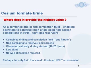 Cesium formate brine
 Where does it provide the highest value ?

As a combined drill-in and completion fluid - enabling
operators to construct high-angle open hole screen
completions in HPHT tight gas reservoirs

•   Combined drilling and completion fluid (“one filtrate”)
•   Non-damaging to reservoir and screens
•   Cleans-up naturally during start-up (10-20 hours)
•   Low skins
•   No well stimulation required

Perhaps the only fluid that can do this in an HPHT environment

                                                              8
 