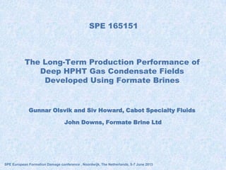 SPE 165151
Gunnar Olsvik and Siv Howard, Cabot Specialty Fluids
John Downs, Formate Brine Ltd
SPE European Formation Damage conference , Noordwijk, The Netherlands, 5-7 June 2013
The Long-Term Production Performance of
Deep HPHT Gas Condensate Fields
Developed Using Formate Brines
 