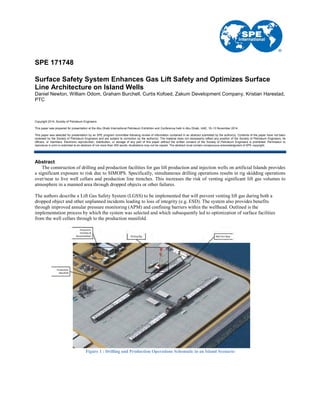 SPE 171748
Surface Safety System Enhances Gas Lift Safety and Optimizes Surface
Line Architecture on Island Wells
Daniel Newton, William Odom, Graham Burchell, Curtis Kofoed, Zakum Development Company, Kristian Harestad,
PTC
Copyright 2014, Society of Petroleum Engineers
This paper was prepared for presentation at the Abu Dhabi International Petroleum Exhibition and Conference held in Abu Dhabi, UAE, 10–13 November 2014.
This paper was selected for presentation by an SPE program committee following review of information contained in an abstract submitted by the author(s). Contents of the paper have not been
reviewed by the Society of Petroleum Engineers and are subject to correction by the author(s). The material does not necessarily reflect any position of the Society of Petroleum Engineers, its
officers, or members. Electronic reproduction, distribution, or storage of any part of this paper without the written consent of the Society of Petroleum Engineers is prohibited. Permission to
reproduce in print is restricted to an abstract of not more than 300 words; illustrations may not be copied. The abstract must contain conspicuous acknowledgment of SPE copyright.
Abstract
The construction of drilling and production facilities for gas lift production and injection wells on artificial Islands provides
a significant exposure to risk due to SIMOPS. Specifically, simultaneous drilling operations results in rig skidding operations
over/near to live well cellars and production line trenches. This increases the risk of venting significant lift gas volumes to
atmosphere in a manned area through dropped objects or other failures.
The authors describe a Lift Gas Safety System (LGSS) to be implemented that will prevent venting lift gas during both a
dropped object and other unplanned incidents leading to loss of integrity (e.g. ESD). The system also provides benefits
through improved annular pressure monitoring (APM) and confining barriers within the wellhead. Outlined is the
implementation process by which the system was selected and which subsequently led to optimization of surface facilities
from the well cellars through to the production manifold.
Figure 1 : Drilling and Production Operations Schematic in an Island Scenario
 