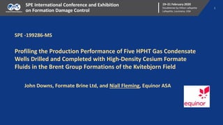 1
19–21 February 2020
Doubletree by Hilton Lafayette
Lafayette, Louisiana, USA
SPE International Conference and Exhibition
on Formation Damage Control
SPE -199286-MS
Profiling the Production Performance of Five HPHT Gas Condensate
Wells Drilled and Completed with High-Density Cesium Formate
Fluids in the Brent Group Formations of the Kvitebjorn Field
John Downs, Formate Brine Ltd, and Niall Fleming, Equinor ASA
 