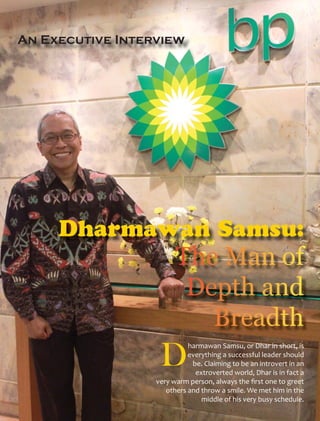 An Executive Interview




     Dharmawan Samsu:



                            harmawan Samsu, or Dhar in short, is
                            everything a successful leader should
                             be. Claiming to be an introvert in an
                              extroverted world, Dhar is in fact a
                  very warm person, always the ﬁrst one to greet
                     others and throw a smile. We met him in the
                                middle of his very busy schedule.
 