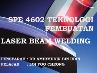 SPE 4602 TEKNOLOGI
PEMBUATAN
LASER BEAM WELDING
PENSYARAH : DR AMIRMUDIN BIN UDIN
PELAJAR : LOI FOO CHEONG
 