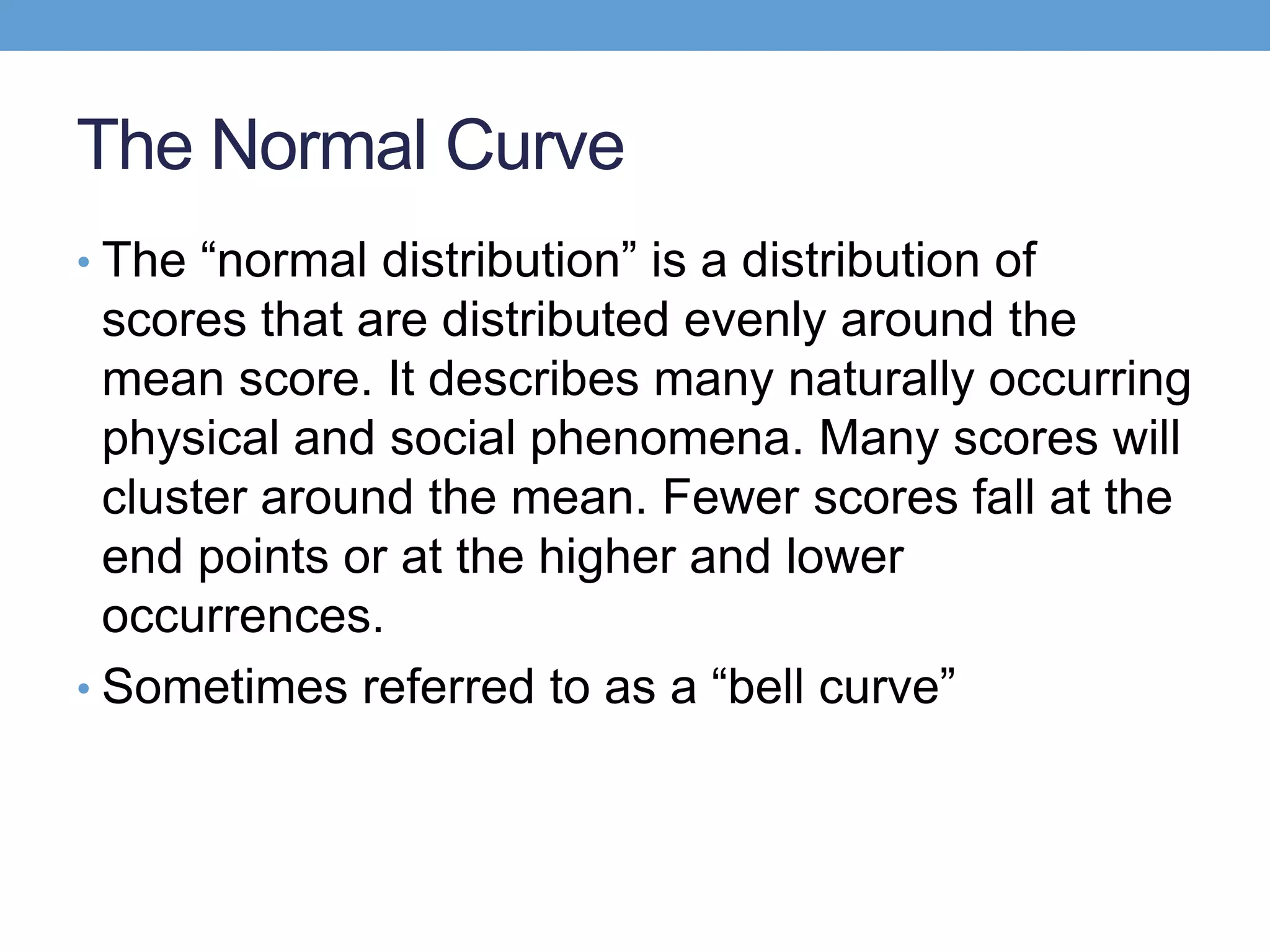 The Normal Curve
• The ―normal distribution‖ is a distribution of
  scores that are distributed evenly around the
  mean score. It describes many naturally occurring
  physical and social phenomena. Many scores will
  cluster around the mean. Fewer scores fall at the
  end points or at the higher and lower
  occurrences.
• Sometimes referred to as a ―bell curve‖
 