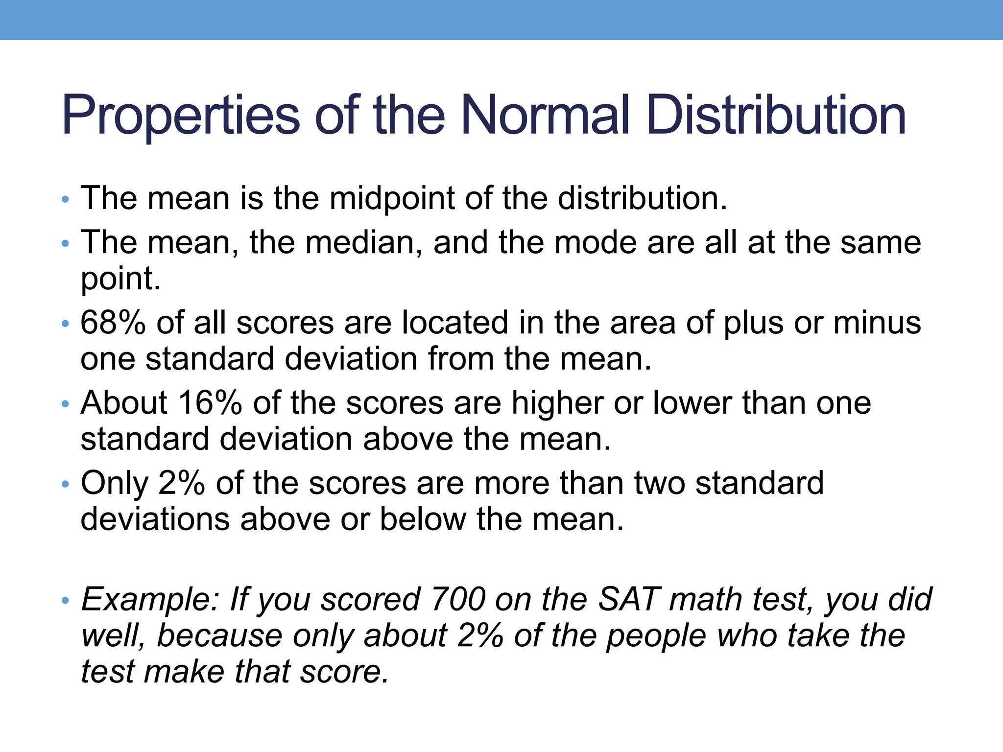 Properties of the Normal Distribution
• The mean is the midpoint of the distribution.
• The mean, the median, and the mode are all at the same
  point.
• 68% of all scores are located in the area of plus or minus
  one standard deviation from the mean.
• About 16% of the scores are higher or lower than one
  standard deviation above the mean.
• Only 2% of the scores are more than two standard
  deviations above or below the mean.

• Example: If you scored 700 on the SAT math test, you did
 well, because only about 2% of the people who take the
 test make that score.
 