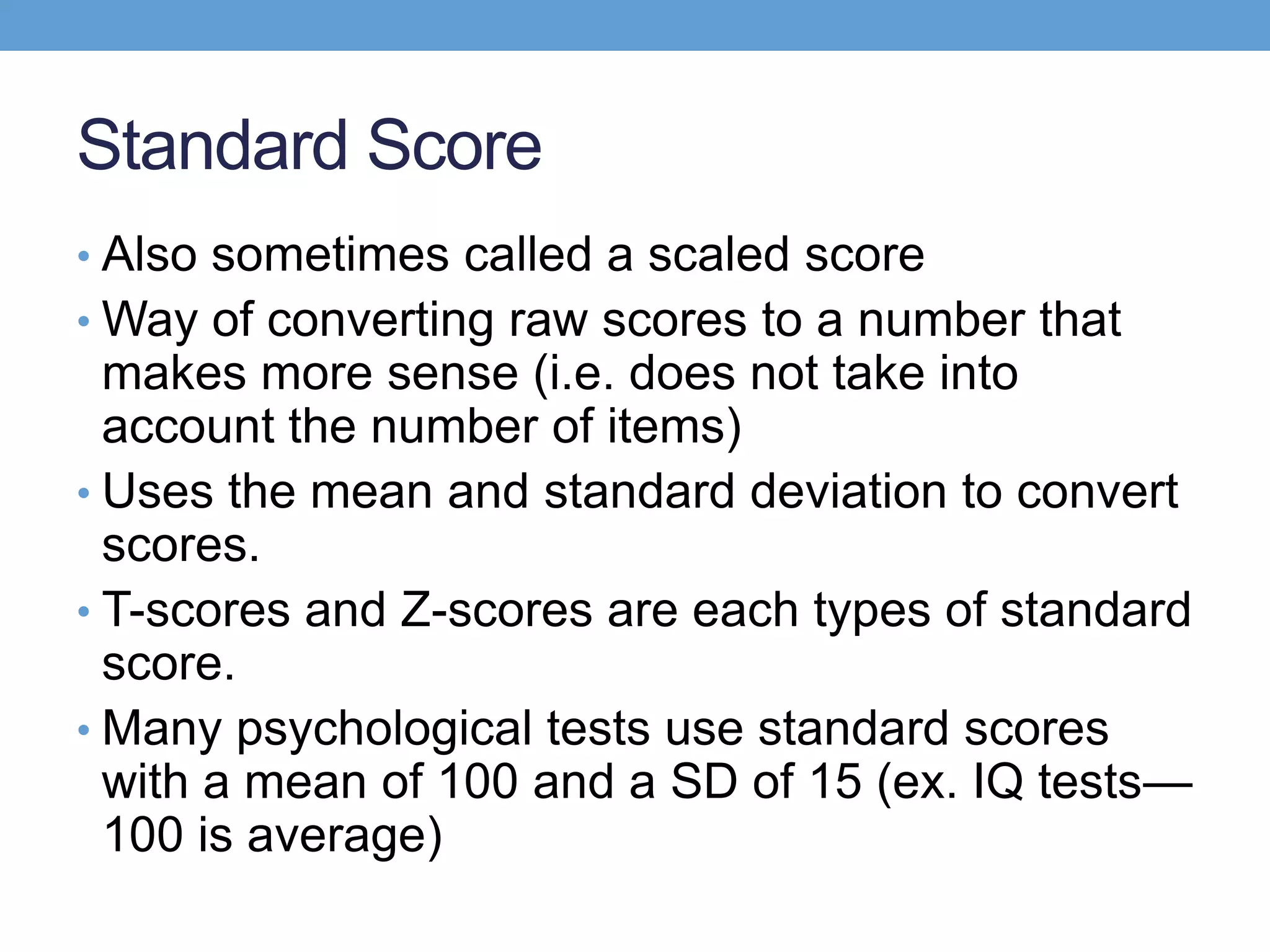 Standard Score
• Also sometimes called a scaled score
• Way of converting raw scores to a number that
  makes more sense (i.e. does not take into
  account the number of items)
• Uses the mean and standard deviation to convert
  scores.
• T-scores and Z-scores are each types of standard
  score.
• Many psychological tests use standard scores
  with a mean of 100 and a SD of 15 (ex. IQ tests—
  100 is average)
 