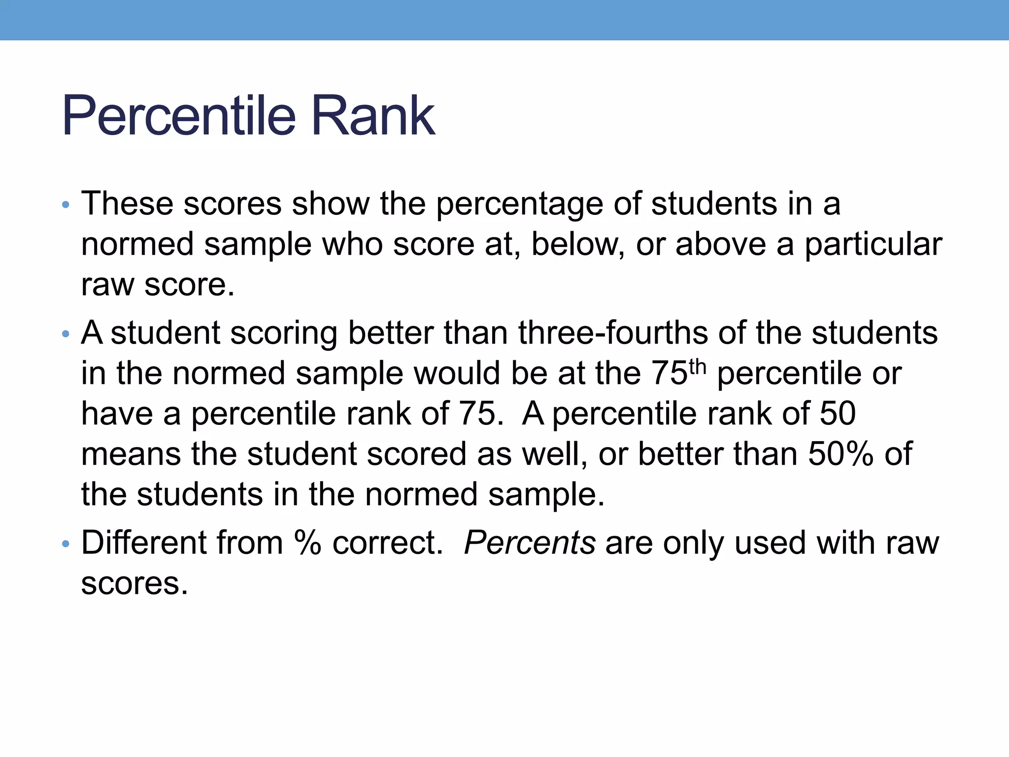 Percentile Rank
• These scores show the percentage of students in a
  normed sample who score at, below, or above a particular
  raw score.
• A student scoring better than three-fourths of the students
  in the normed sample would be at the 75th percentile or
  have a percentile rank of 75. A percentile rank of 50
  means the student scored as well, or better than 50% of
  the students in the normed sample.
• Different from % correct. Percents are only used with raw
  scores.
 