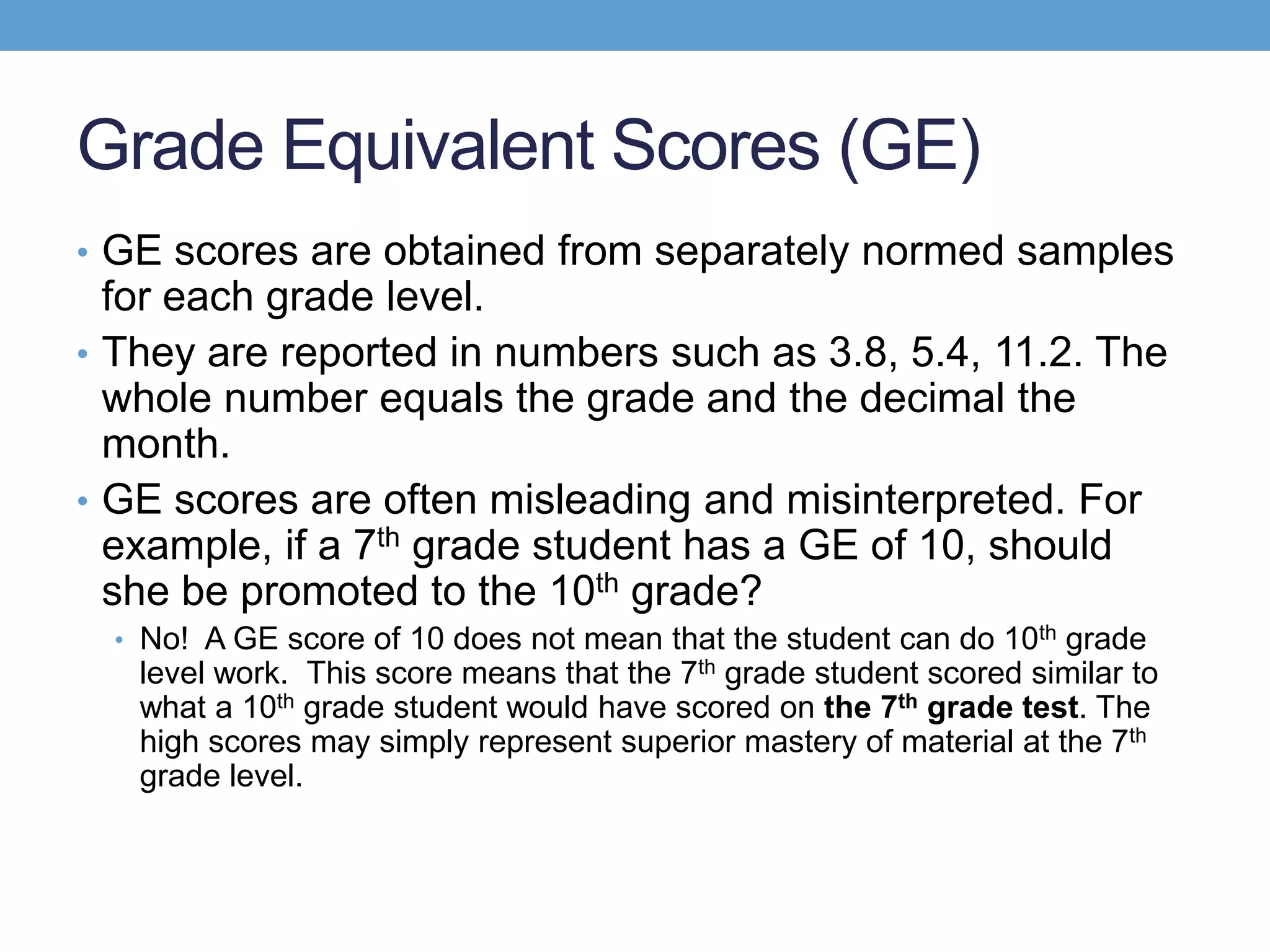 Grade Equivalent Scores (GE)
• GE scores are obtained from separately normed samples
  for each grade level.
• They are reported in numbers such as 3.8, 5.4, 11.2. The
  whole number equals the grade and the decimal the
  month.
• GE scores are often misleading and misinterpreted. For
  example, if a 7th grade student has a GE of 10, should
  she be promoted to the 10th grade?
  • No! A GE score of 10 does not mean that the student can do 10th grade
   level work. This score means that the 7th grade student scored similar to
   what a 10th grade student would have scored on the 7th grade test. The
   high scores may simply represent superior mastery of material at the 7th
   grade level.
 