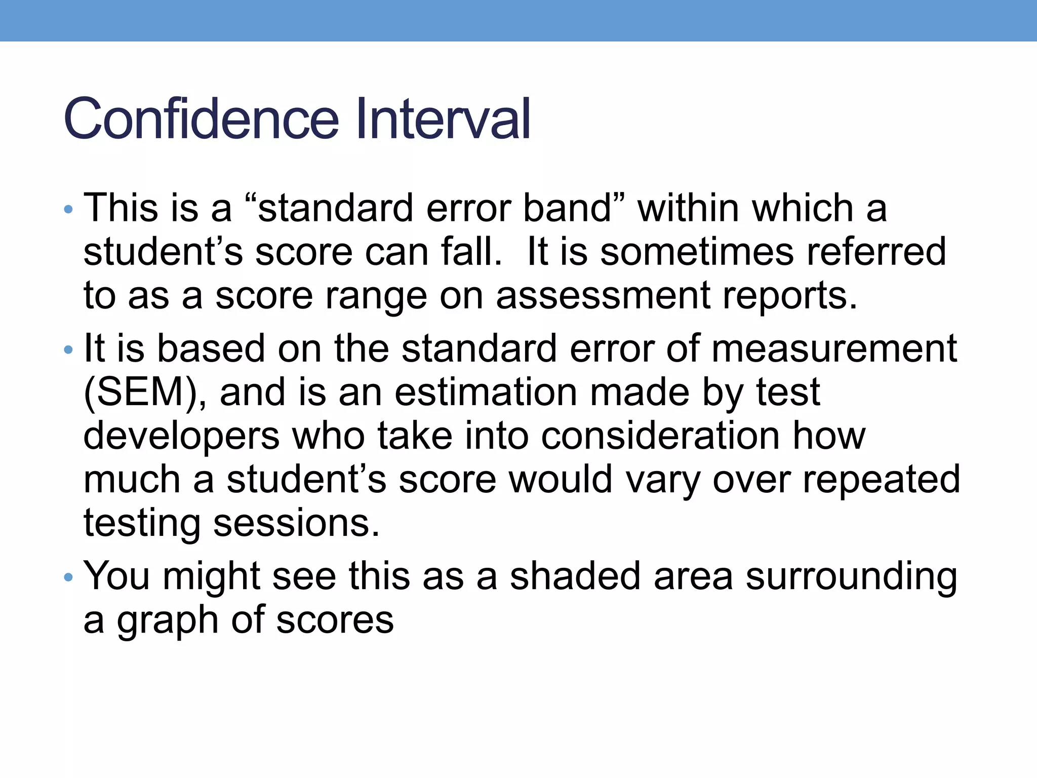 Confidence Interval
• This is a ―standard error band‖ within which a
  student’s score can fall. It is sometimes referred
  to as a score range on assessment reports.
• It is based on the standard error of measurement
  (SEM), and is an estimation made by test
  developers who take into consideration how
  much a student’s score would vary over repeated
  testing sessions.
• You might see this as a shaded area surrounding
  a graph of scores
 