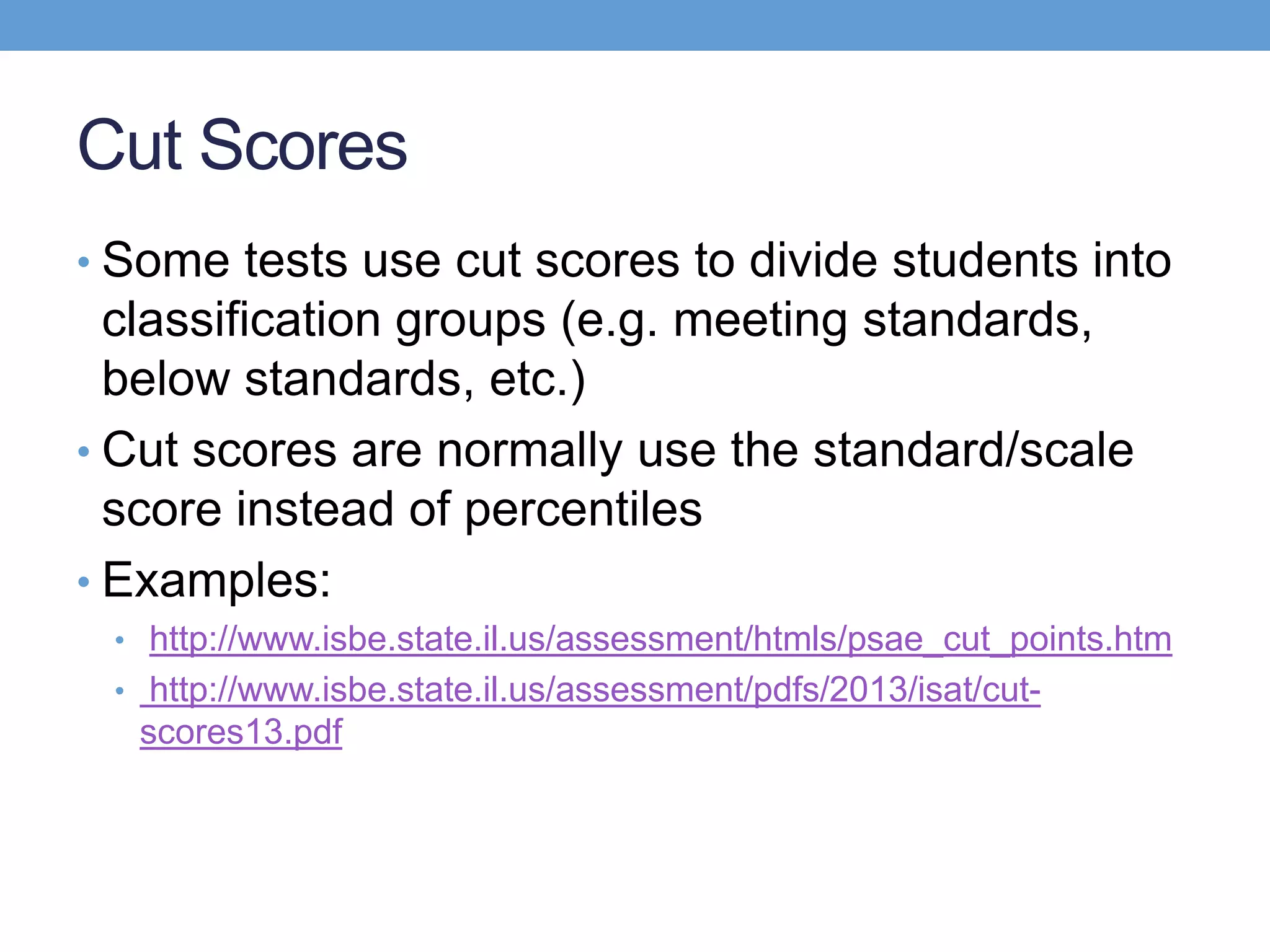 Cut Scores
• Some tests use cut scores to divide students into
  classification groups (e.g. meeting standards,
  below standards, etc.)
• Cut scores are normally use the standard/scale
  score instead of percentiles
• Examples:
 • http://www.isbe.state.il.us/assessment/htmls/psae_cut_points.htm
 • http://www.isbe.state.il.us/assessment/pdfs/2013/isat/cut-
  scores13.pdf
 