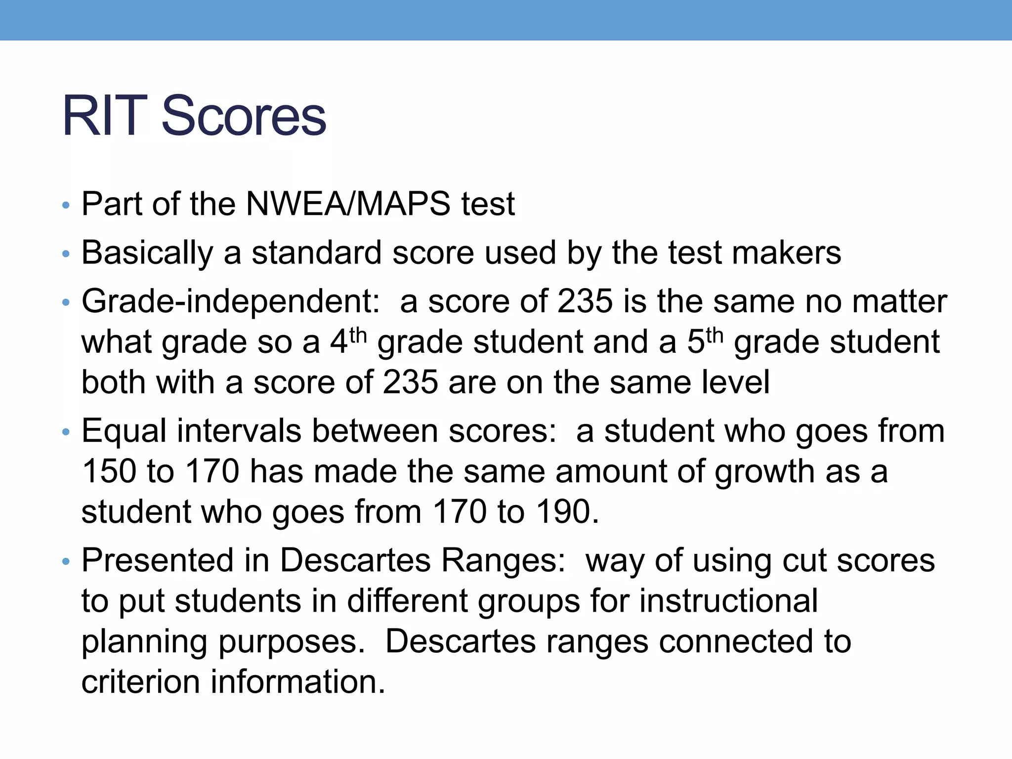 RIT Scores
• Part of the NWEA/MAPS test
• Basically a standard score used by the test makers
• Grade-independent: a score of 235 is the same no matter
  what grade so a 4th grade student and a 5th grade student
  both with a score of 235 are on the same level
• Equal intervals between scores: a student who goes from
  150 to 170 has made the same amount of growth as a
  student who goes from 170 to 190.
• Presented in Descartes Ranges: way of using cut scores
  to put students in different groups for instructional
  planning purposes. Descartes ranges connected to
  criterion information.
 