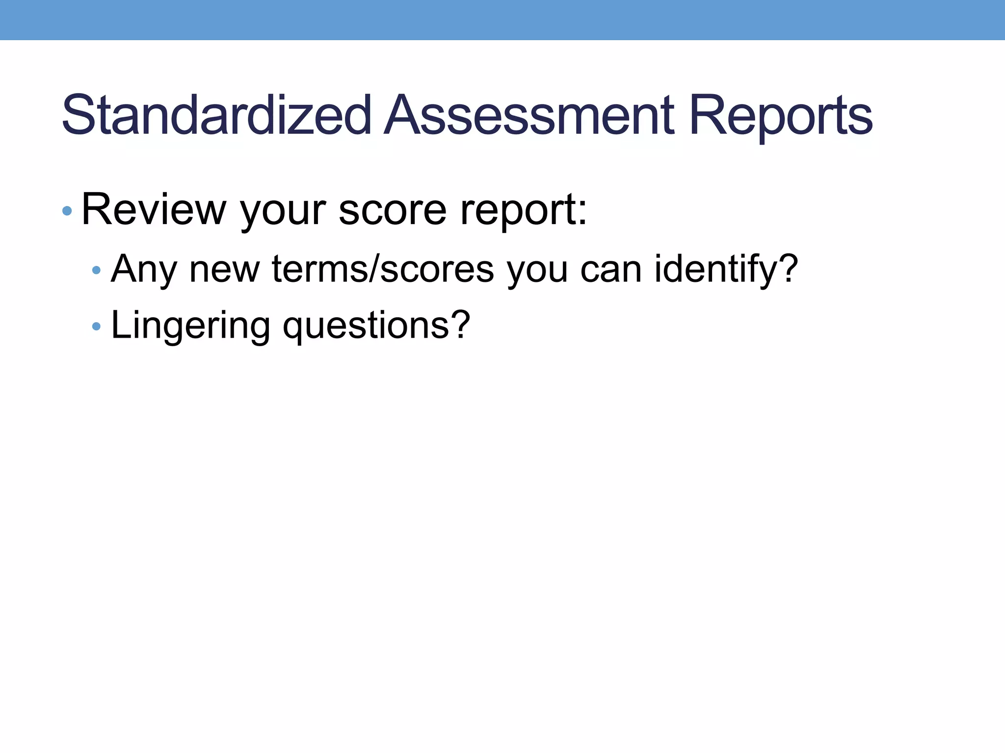Standardized Assessment Reports
• Review your score report:
 • Any new terms/scores you can identify?
 • Lingering questions?
 