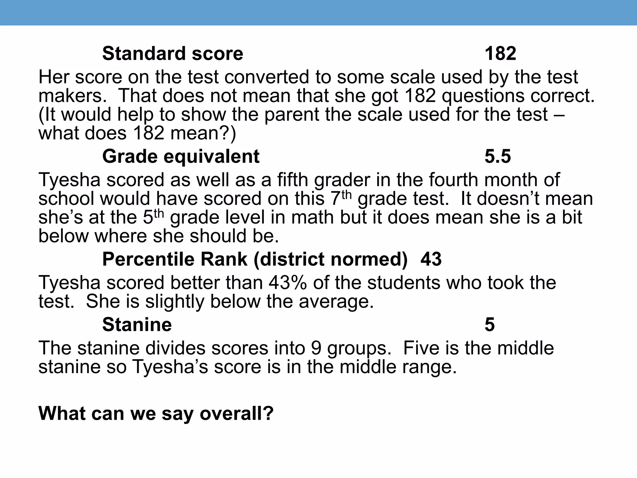 Standard score                                182
Her score on the test converted to some scale used by the test
makers. That does not mean that she got 182 questions correct.
(It would help to show the parent the scale used for the test –
what does 182 mean?)
        Grade equivalent                              5.5
Tyesha scored as well as a fifth grader in the fourth month of
school would have scored on this 7th grade test. It doesn’t mean
she’s at the 5th grade level in math but it does mean she is a bit
below where she should be.
        Percentile Rank (district normed) 43
Tyesha scored better than 43% of the students who took the
test. She is slightly below the average.
        Stanine                                       5
The stanine divides scores into 9 groups. Five is the middle
stanine so Tyesha’s score is in the middle range.

What can we say overall?
 