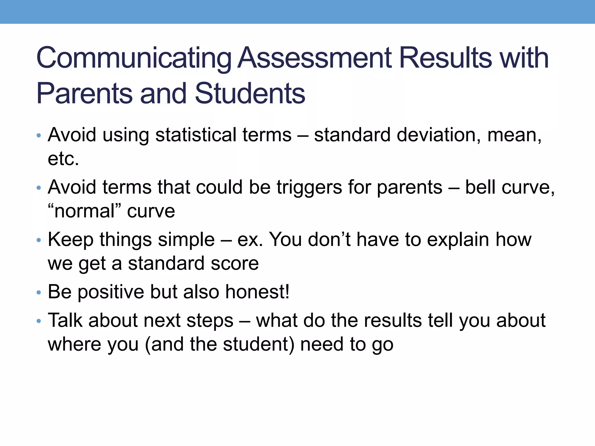 Communicating Assessment Results with
Parents and Students
• Avoid using statistical terms – standard deviation, mean,
    etc.
•   Avoid terms that could be triggers for parents – bell curve,
    ―normal‖ curve
•   Keep things simple – ex. You don’t have to explain how
    we get a standard score
•   Be positive but also honest!
•   Talk about next steps – what do the results tell you about
    where you (and the student) need to go
 