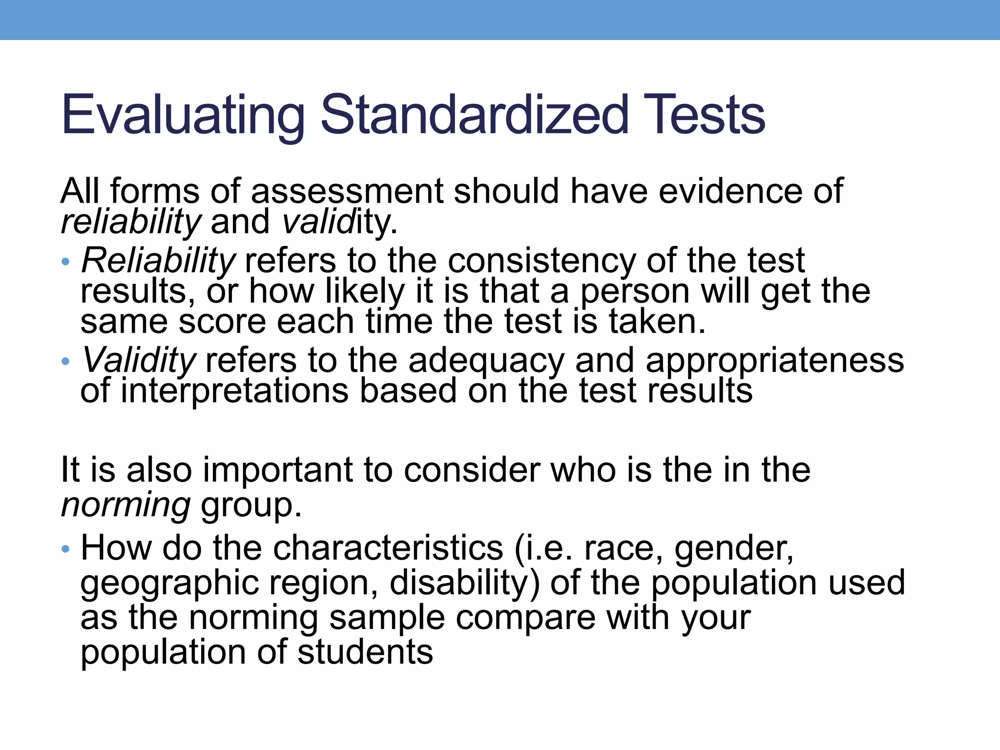 Evaluating Standardized Tests
All forms of assessment should have evidence of
reliability and validity.
• Reliability refers to the consistency of the test
  results, or how likely it is that a person will get the
  same score each time the test is taken.
• Validity refers to the adequacy and appropriateness
  of interpretations based on the test results

It is also important to consider who is the in the
norming group.
• How do the characteristics (i.e. race, gender,
  geographic region, disability) of the population used
  as the norming sample compare with your
  population of students
 