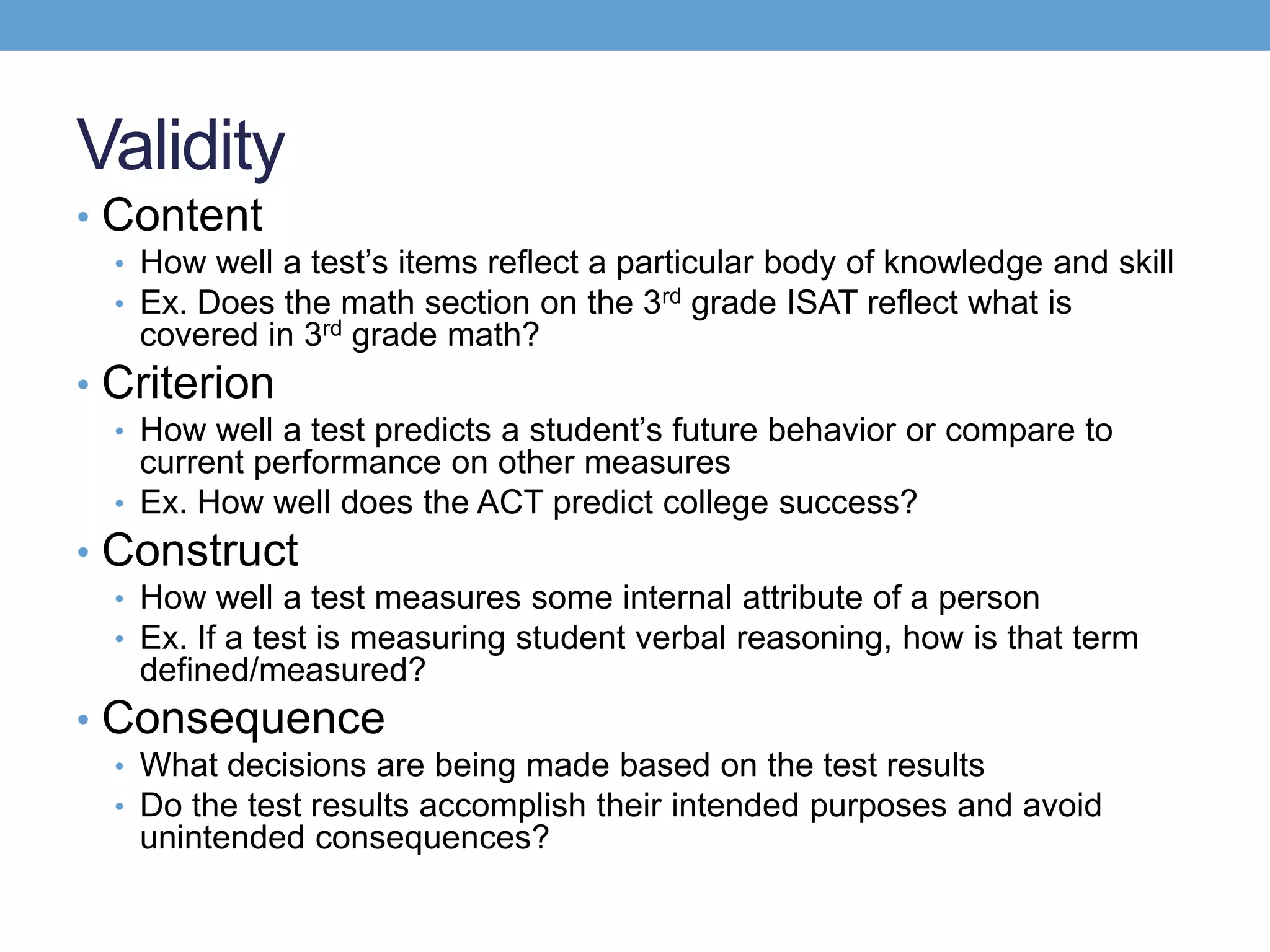 Validity
• Content
  • How well a test’s items reflect a particular body of knowledge and skill
  • Ex. Does the math section on the 3rd grade ISAT reflect what is
   covered in 3rd grade math?
• Criterion
  • How well a test predicts a student’s future behavior or compare to
    current performance on other measures
  • Ex. How well does the ACT predict college success?
• Construct
  • How well a test measures some internal attribute of a person
  • Ex. If a test is measuring student verbal reasoning, how is that term
   defined/measured?
• Consequence
  • What decisions are being made based on the test results
  • Do the test results accomplish their intended purposes and avoid
   unintended consequences?
 