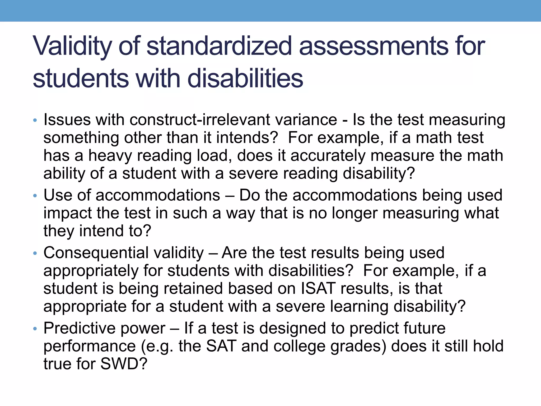 Validity of standardized assessments for
students with disabilities
• Issues with construct-irrelevant variance - Is the test measuring
  something other than it intends? For example, if a math test
  has a heavy reading load, does it accurately measure the math
  ability of a student with a severe reading disability?
• Use of accommodations – Do the accommodations being used
  impact the test in such a way that is no longer measuring what
  they intend to?
• Consequential validity – Are the test results being used
  appropriately for students with disabilities? For example, if a
  student is being retained based on ISAT results, is that
  appropriate for a student with a severe learning disability?
• Predictive power – If a test is designed to predict future
  performance (e.g. the SAT and college grades) does it still hold
  true for SWD?
 