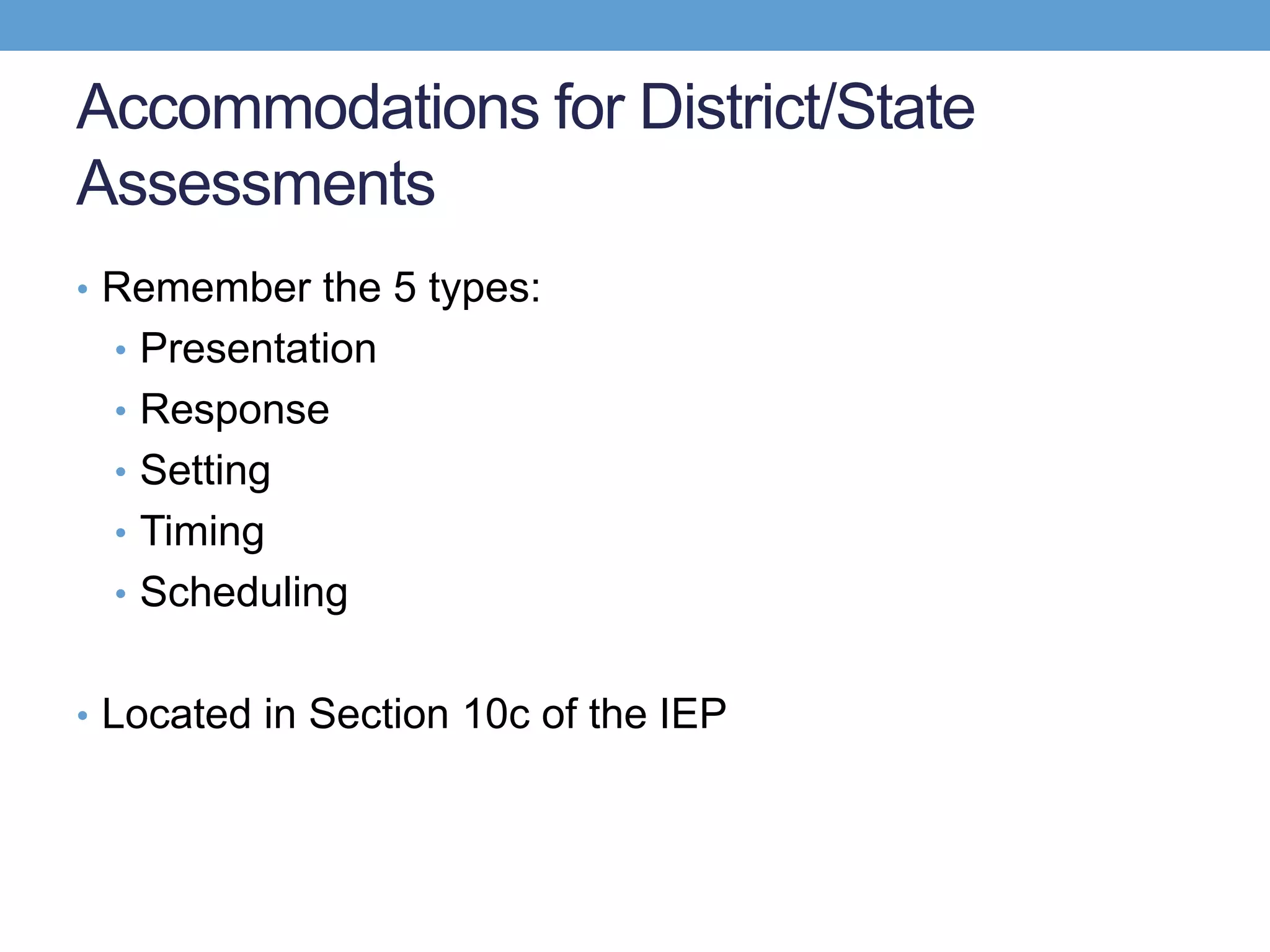Accommodations for District/State
Assessments
• Remember the 5 types:
  • Presentation
  • Response
  • Setting
  • Timing
  • Scheduling


• Located in Section 10c of the IEP
 