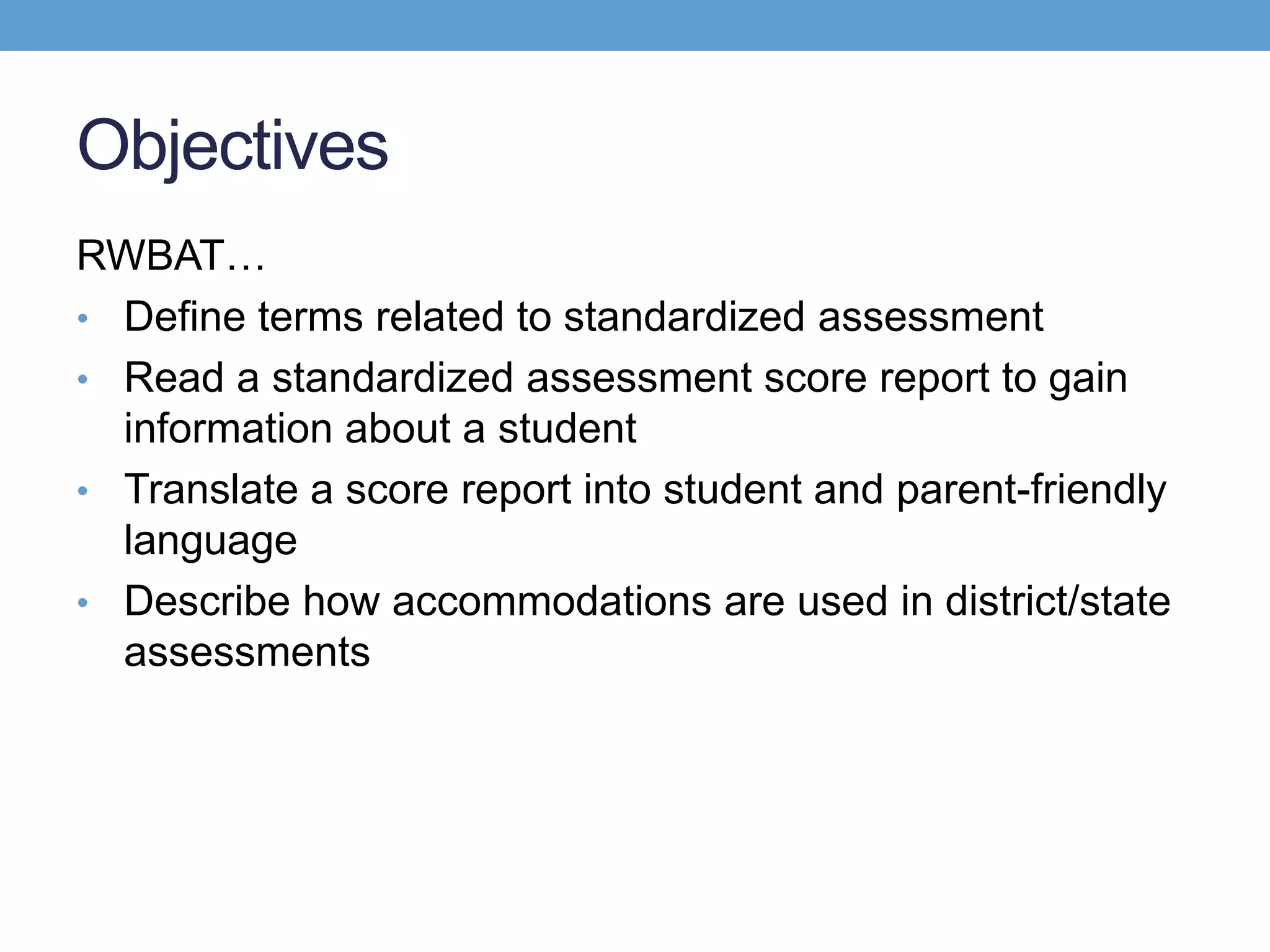 Objectives
RWBAT…
• Define terms related to standardized assessment
• Read a standardized assessment score report to gain
  information about a student
• Translate a score report into student and parent-friendly
  language
• Describe how accommodations are used in district/state
  assessments
 