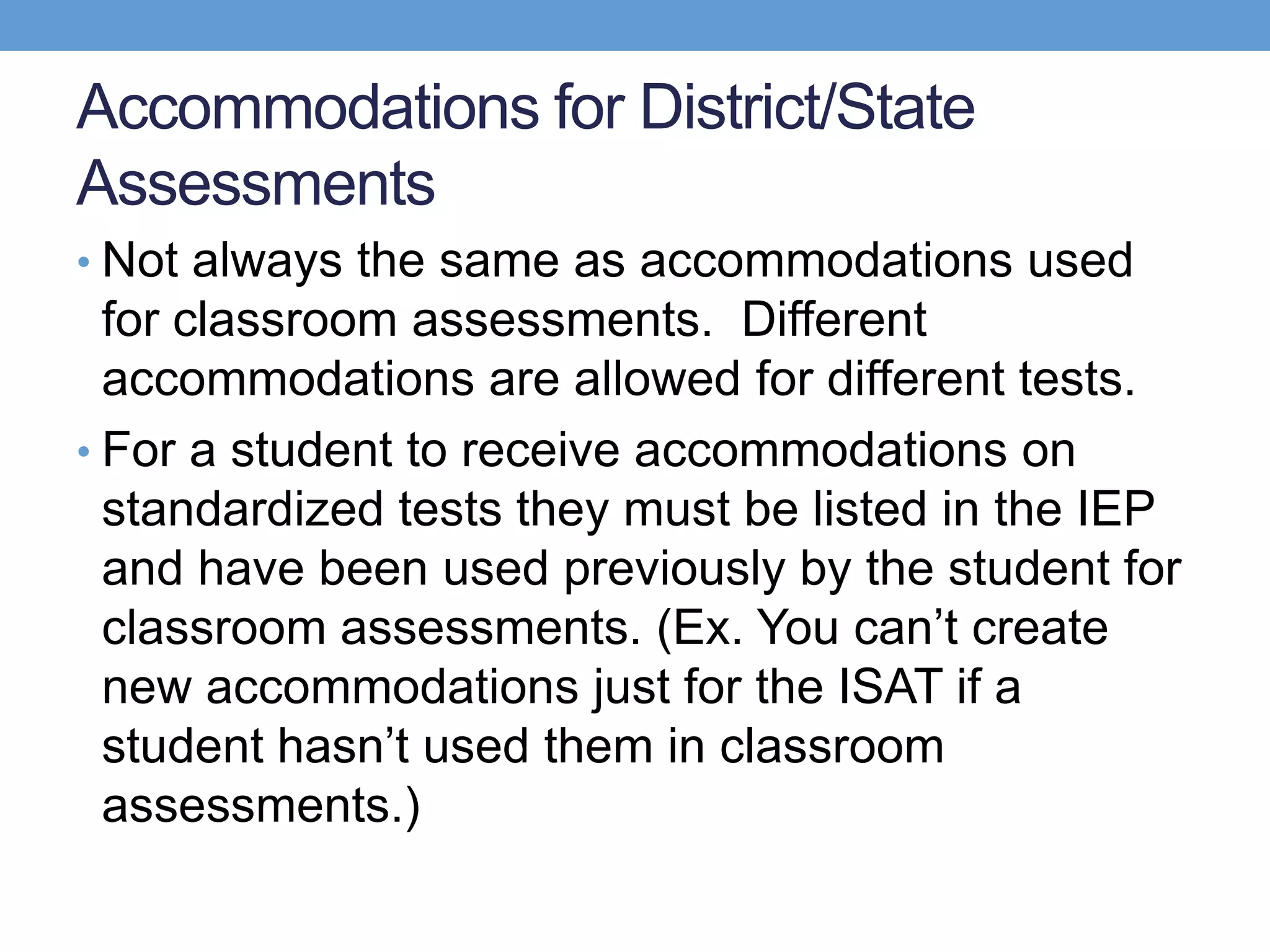 Accommodations for District/State
Assessments
• Not always the same as accommodations used
  for classroom assessments. Different
  accommodations are allowed for different tests.
• For a student to receive accommodations on
  standardized tests they must be listed in the IEP
  and have been used previously by the student for
  classroom assessments. (Ex. You can’t create
  new accommodations just for the ISAT if a
  student hasn’t used them in classroom
  assessments.)
 