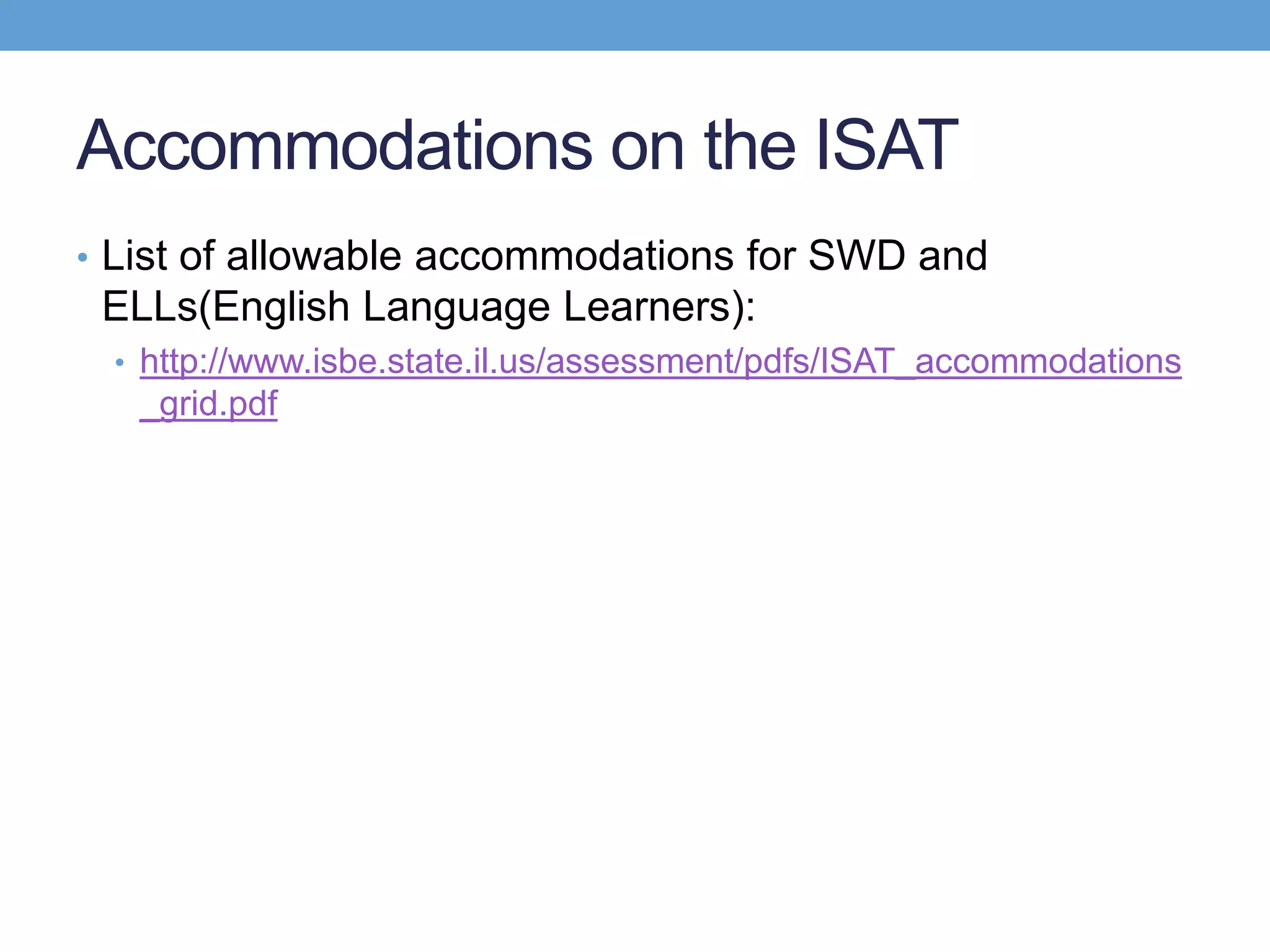Accommodations on the ISAT
• List of allowable accommodations for SWD and
 ELLs(English Language Learners):
 • http://www.isbe.state.il.us/assessment/pdfs/ISAT_accommodations
   _grid.pdf
 