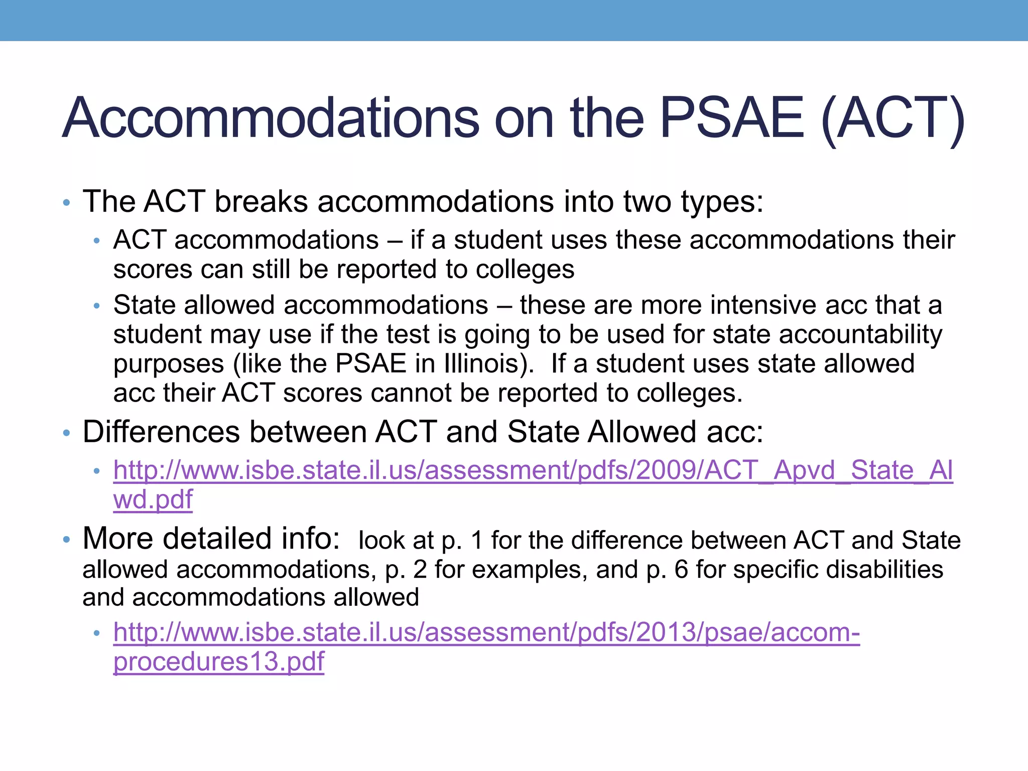 Accommodations on the PSAE (ACT)
• The ACT breaks accommodations into two types:
   • ACT accommodations – if a student uses these accommodations their
     scores can still be reported to colleges
   • State allowed accommodations – these are more intensive acc that a
     student may use if the test is going to be used for state accountability
     purposes (like the PSAE in Illinois). If a student uses state allowed
     acc their ACT scores cannot be reported to colleges.
• Differences between ACT and State Allowed acc:
  • http://www.isbe.state.il.us/assessment/pdfs/2009/ACT_Apvd_State_Al
    wd.pdf
• More detailed info: look at p. 1 for the difference between ACT and State
  allowed accommodations, p. 2 for examples, and p. 6 for specific disabilities
  and accommodations allowed
   • http://www.isbe.state.il.us/assessment/pdfs/2013/psae/accom-
     procedures13.pdf
 