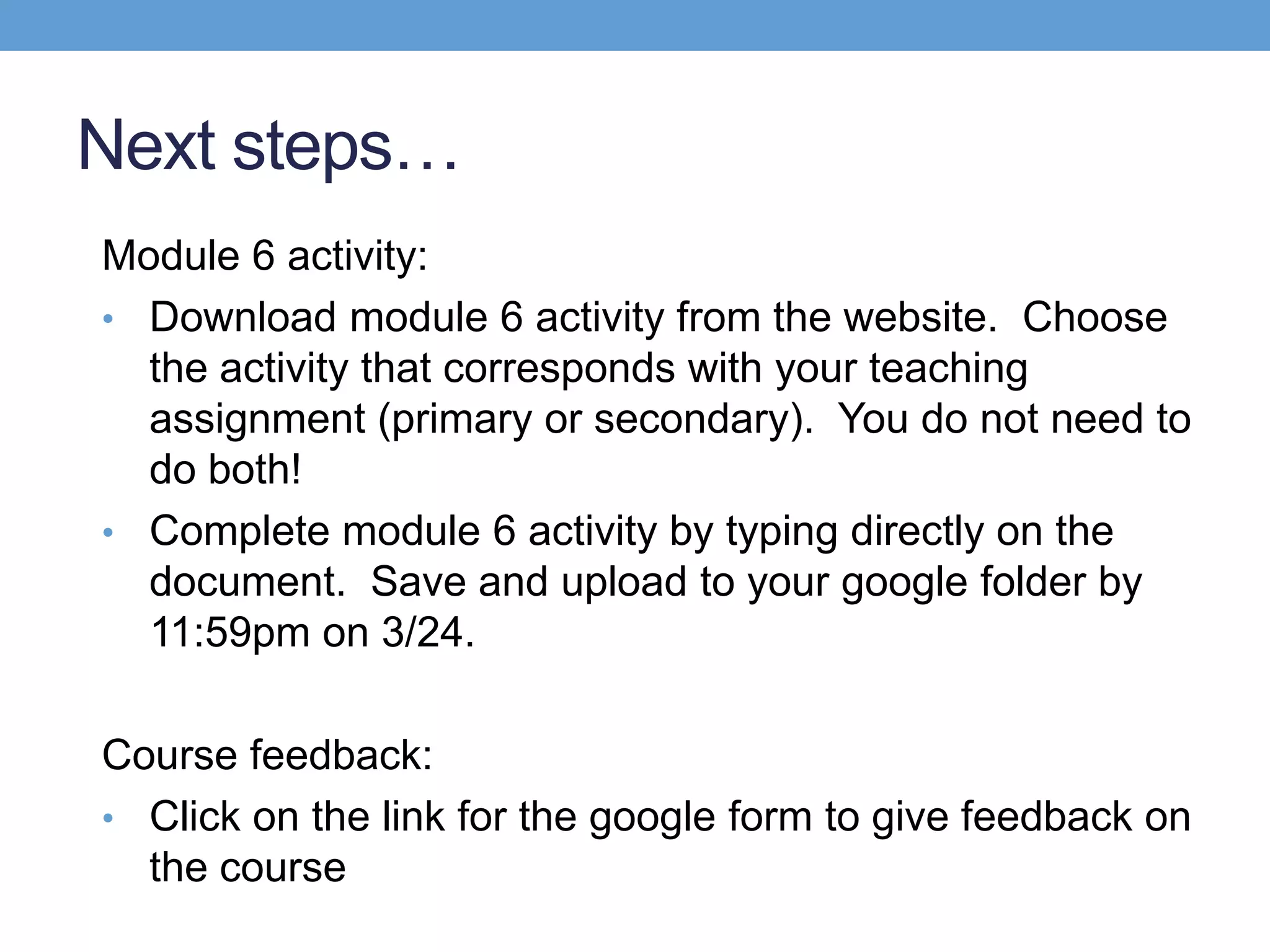 Next steps…
Module 6 activity:
• Download module 6 activity from the website. Choose
  the activity that corresponds with your teaching
  assignment (primary or secondary). You do not need to
  do both!
• Complete module 6 activity by typing directly on the
  document. Save and upload to your google folder by
  11:59pm on 3/24.

Course feedback:
• Click on the link for the google form to give feedback on
  the course
 