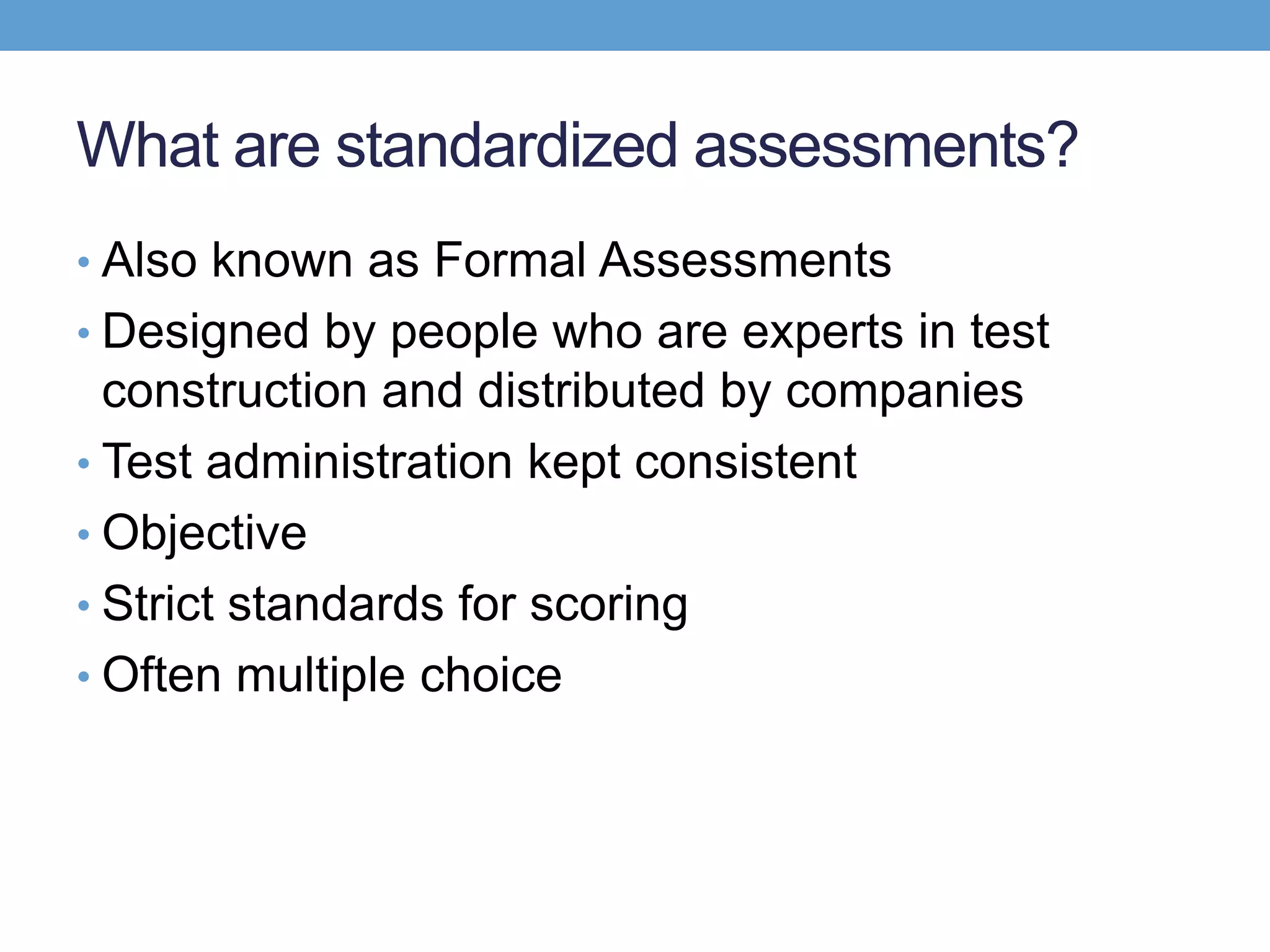 What are standardized assessments?
• Also known as Formal Assessments
• Designed by people who are experts in test
  construction and distributed by companies
• Test administration kept consistent
• Objective
• Strict standards for scoring
• Often multiple choice
 