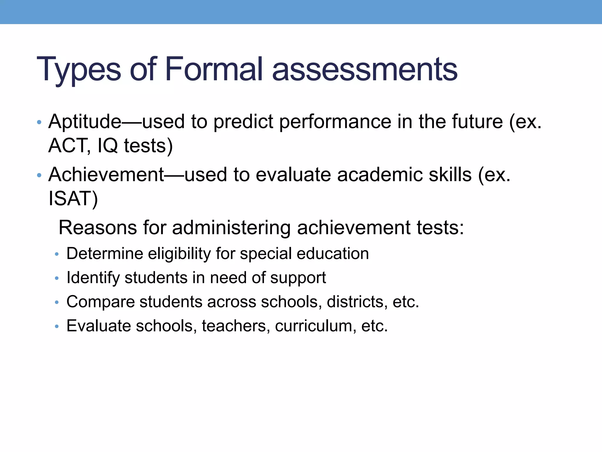 Types of Formal assessments
• Aptitude—used to predict performance in the future (ex.
  ACT, IQ tests)
• Achievement—used to evaluate academic skills (ex.
  ISAT)
   Reasons for administering achievement tests:
  • Determine eligibility for special education
  • Identify students in need of support
  • Compare students across schools, districts, etc.
  • Evaluate schools, teachers, curriculum, etc.
 