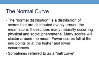 The Normal Curve
• The ―normal distribution‖ is a distribution of
  scores that are distributed evenly around the
  mean score. It describes many naturally occurring
  physical and social phenomena. Many scores will
  cluster around the mean. Fewer scores fall at the
  end points or at the higher and lower
  occurrences.
• Sometimes referred to as a ―bell curve‖
 