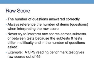 Raw Score
• The number of questions answered correctly
• Always reference the number of items (questions)
  when interpreting the raw score
• Never try to interpret raw scores across subtests
  or between tests because the subtests & tests
  differ in difficulty and in the number of questions
  asked
• Example: A CPS reading benchmark test gives
  raw scores out of 45
 
