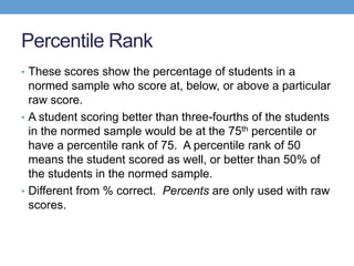 Percentile Rank
• These scores show the percentage of students in a
  normed sample who score at, below, or above a particular
  raw score.
• A student scoring better than three-fourths of the students
  in the normed sample would be at the 75th percentile or
  have a percentile rank of 75. A percentile rank of 50
  means the student scored as well, or better than 50% of
  the students in the normed sample.
• Different from % correct. Percents are only used with raw
  scores.
 
