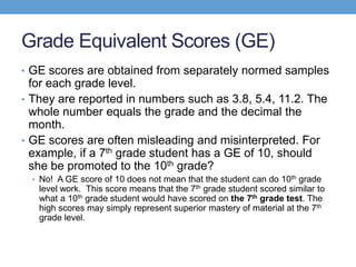 Grade Equivalent Scores (GE)
• GE scores are obtained from separately normed samples
  for each grade level.
• They are reported in numbers such as 3.8, 5.4, 11.2. The
  whole number equals the grade and the decimal the
  month.
• GE scores are often misleading and misinterpreted. For
  example, if a 7th grade student has a GE of 10, should
  she be promoted to the 10th grade?
  • No! A GE score of 10 does not mean that the student can do 10th grade
   level work. This score means that the 7th grade student scored similar to
   what a 10th grade student would have scored on the 7th grade test. The
   high scores may simply represent superior mastery of material at the 7th
   grade level.
 