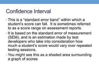 Confidence Interval
• This is a ―standard error band‖ within which a
  student’s score can fall. It is sometimes referred
  to as a score range on assessment reports.
• It is based on the standard error of measurement
  (SEM), and is an estimation made by test
  developers who take into consideration how
  much a student’s score would vary over repeated
  testing sessions.
• You might see this as a shaded area surrounding
  a graph of scores
 